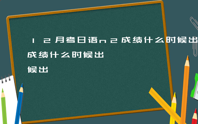 12月考日语n2成绩什么时候出-日语n2成绩什么时候出