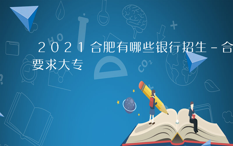 2021合肥有哪些银行招生-合肥哪些银行要求大专