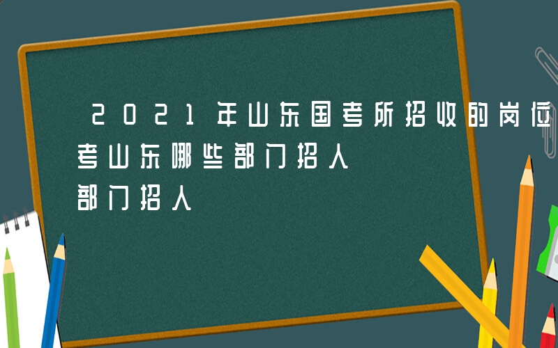 2021年山东国考所招收的岗位有哪些-国考山东哪些部门招人