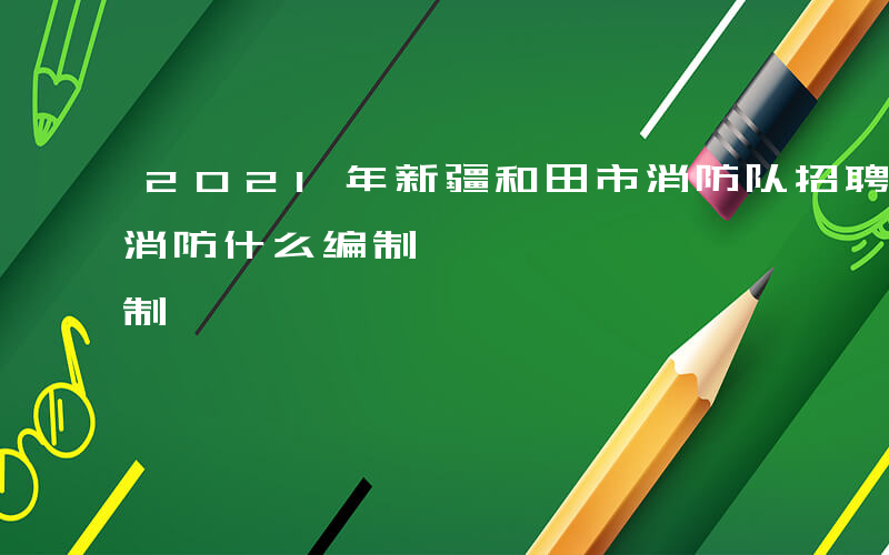 2021年新疆和田市消防队招聘-新疆和田消防什么编制