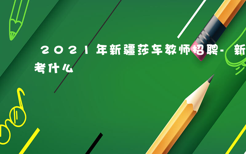 2021年新疆莎车教师招聘-新疆莎车老师考什么