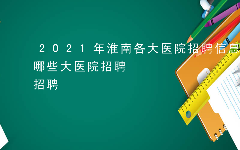 2021年淮南各大医院招聘信息-安徽淮南哪些大医院招聘