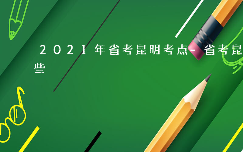 2021年省考昆明考点-省考昆明考区有哪些