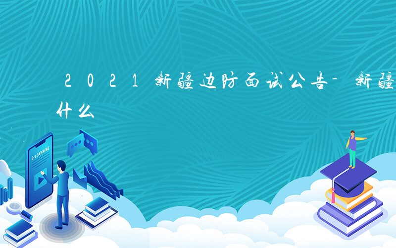 2021新疆边防面试公告-新疆边防面试穿什么