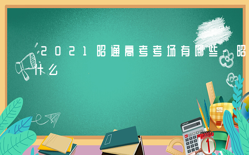 2021昭通高考考场有哪些-昭通每年考些什么