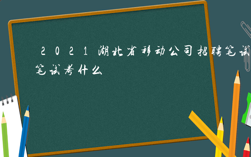 2021湖北省移动公司招聘笔试-湖北移动笔试考什么