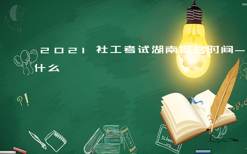 2021社工考试湖南报名时间-湖东社工考什么