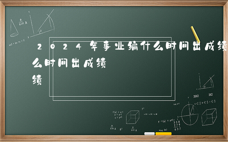 2024年事业编什么时间出成绩-事业编什么时间出成绩