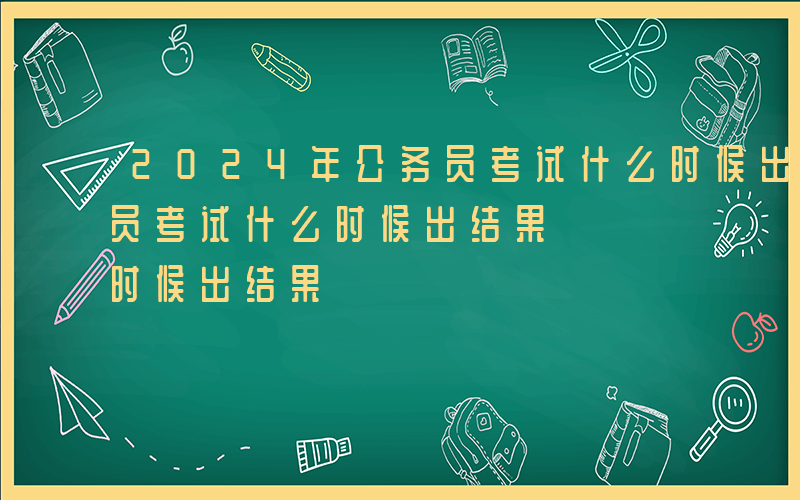 2024年公务员考试什么时候出结果-公务员考试什么时候出结果