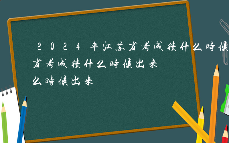 2024年江苏省考成绩什么时候出来-江苏省考成绩什么时候出来