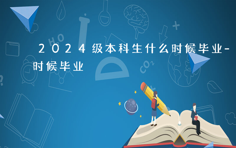 2024级本科生什么时候毕业-本科生什么时候毕业