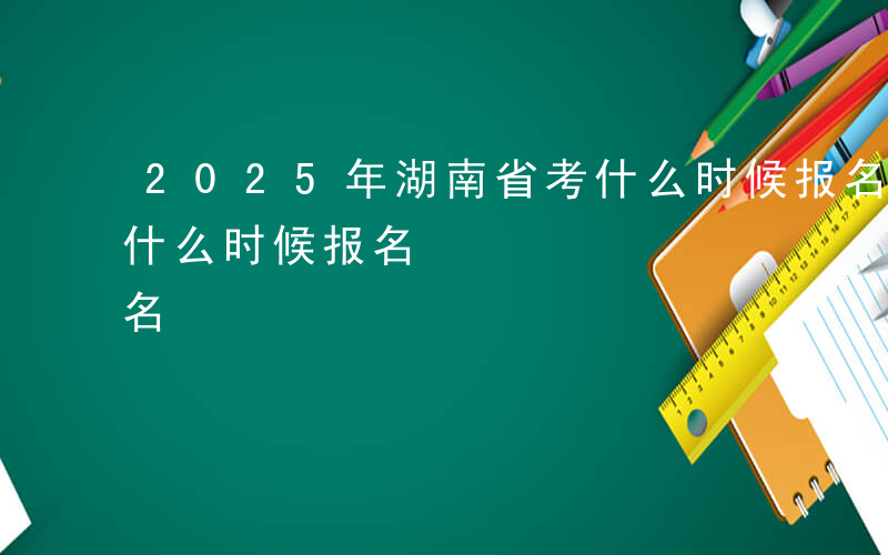 2025年湖南省考什么时候报名-湖南省考什么时候报名