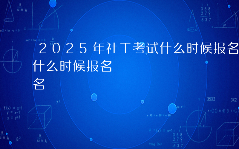 2025年社工考试什么时候报名-社工考试什么时候报名