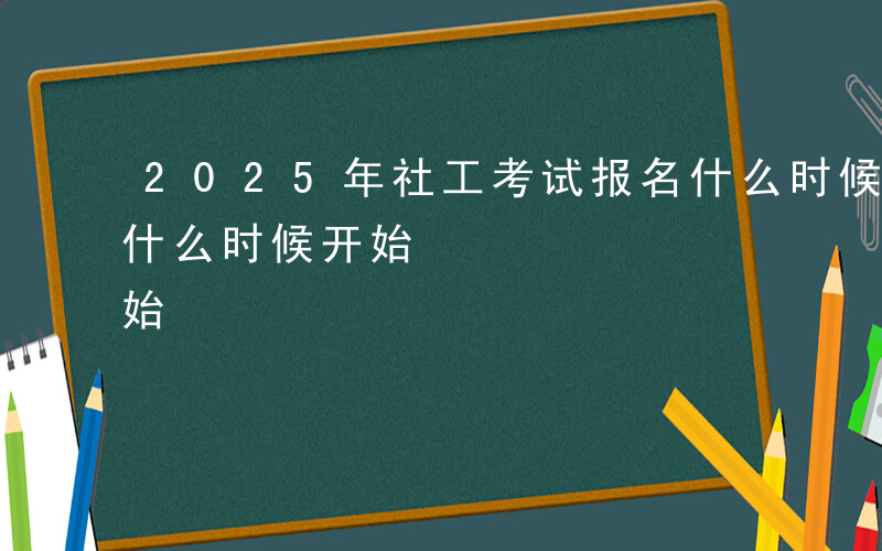 2025年社工考试报名什么时候开始-报名什么时候开始