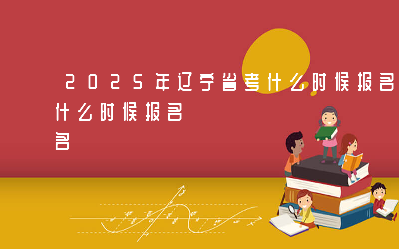 2025年辽宁省考什么时候报名-辽宁省考什么时候报名