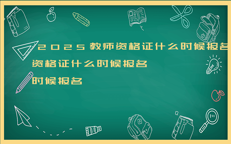 2025教师资格证什么时候报名-上海教师资格证什么时候报名