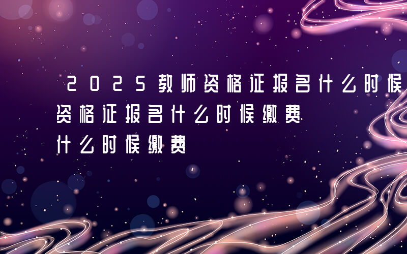 2025教师资格证报名什么时候缴费-教师资格证报名什么时候缴费