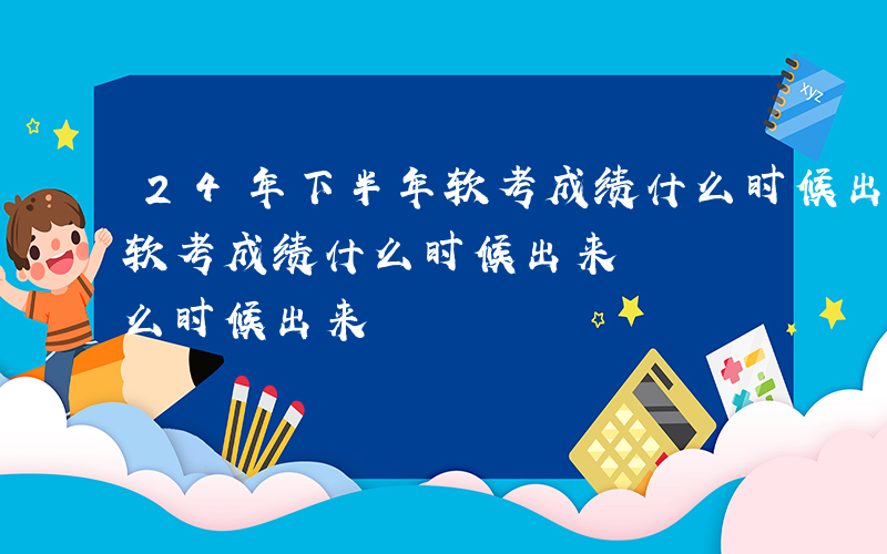 24年下半年软考成绩什么时候出来-下半年软考成绩什么时候出来