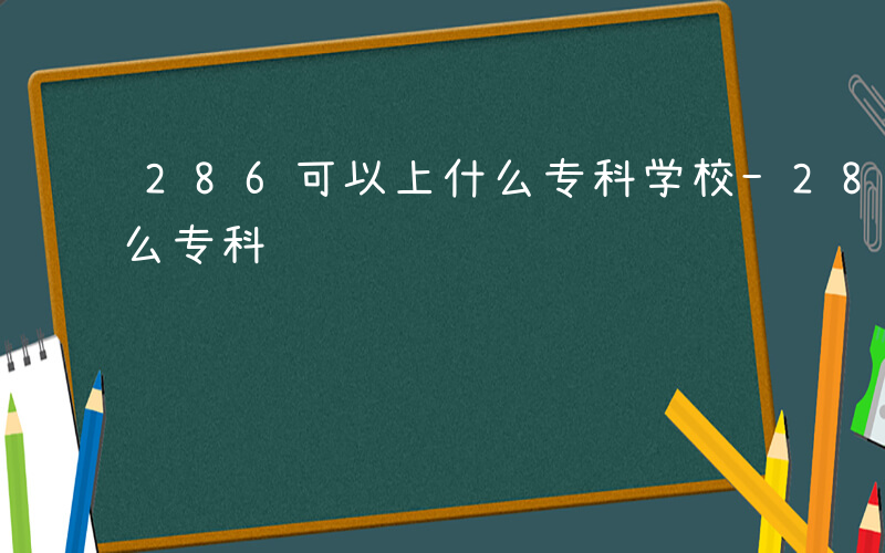 286可以上什么专科学校-286可以上什么专科