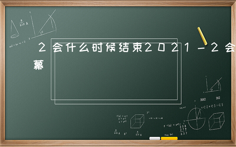 2会什么时候结束2021-2会什么时候闭幕