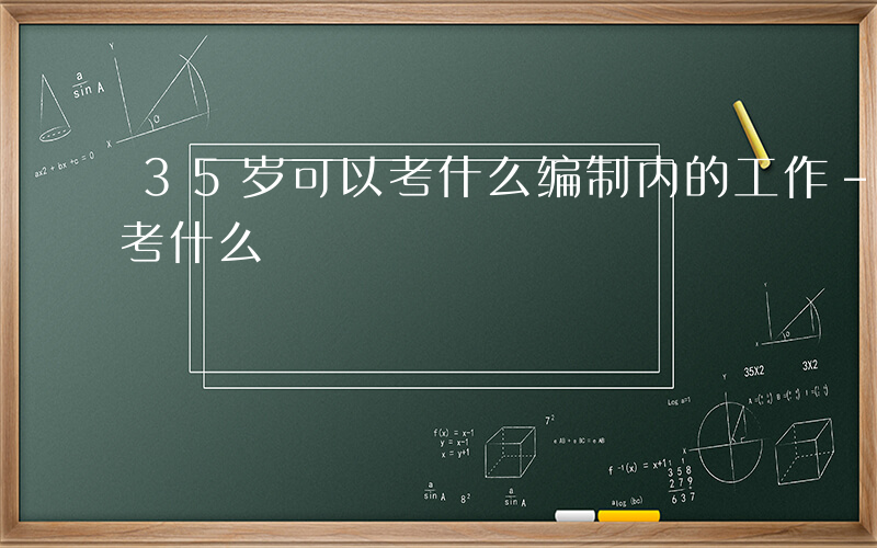 35岁可以考什么编制内的工作-35岁可以考什么