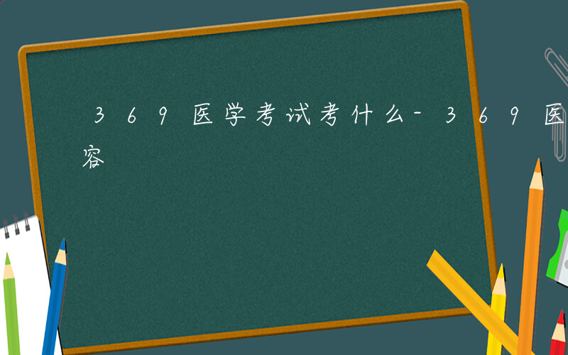 369医学考试考什么-369医学考什么内容