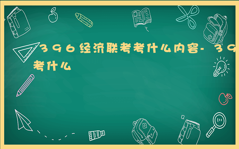 396经济联考考什么内容-396经济联考考什么