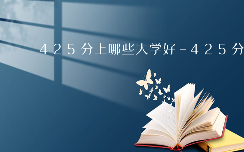 425分上哪些大学好-425分上哪些大学