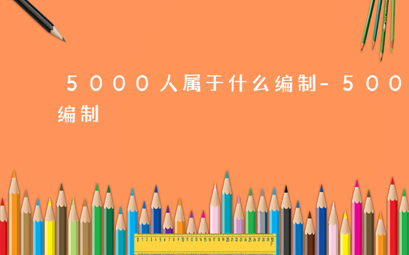 5000人属于什么编制-5000人是什么编制