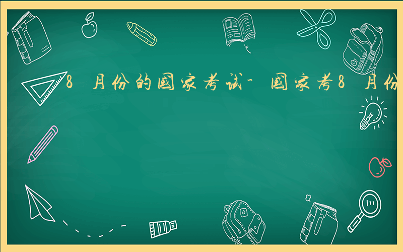 8月份的国家考试-国家考8月份考什么