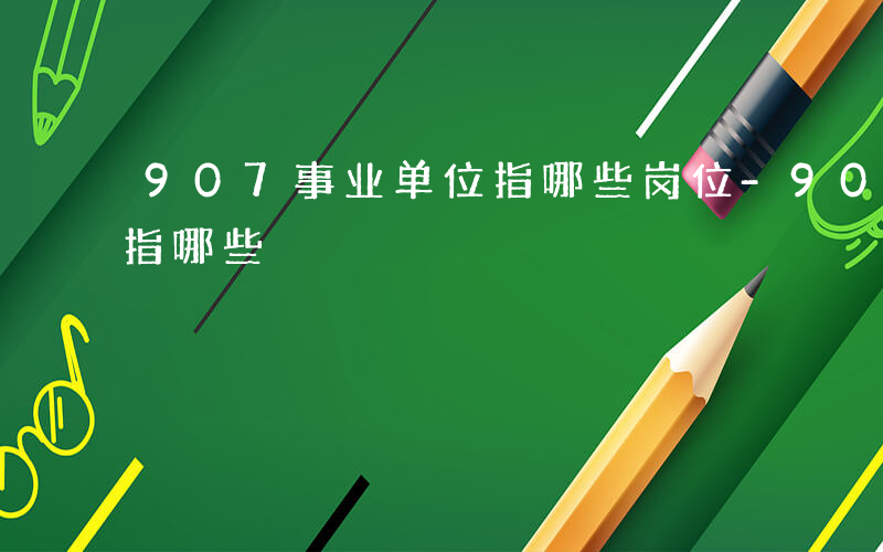 907事业单位指哪些岗位-907事业单位指哪些