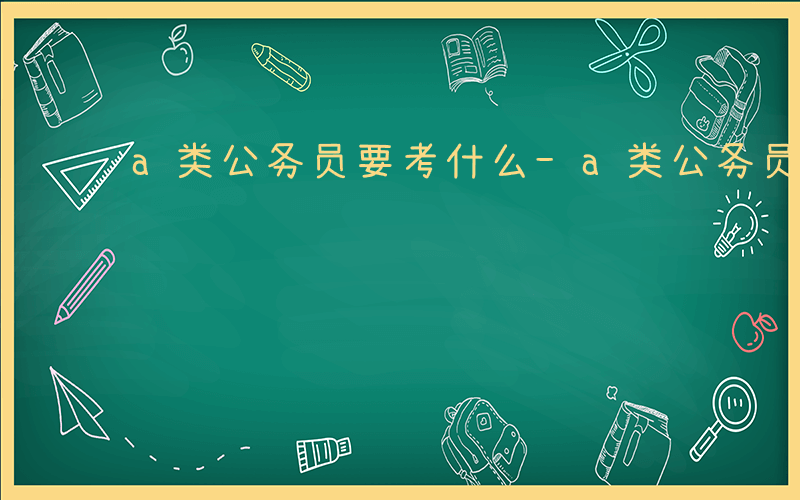 a类公务员要考什么-a类公务员考什么区别