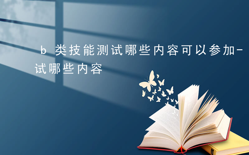 b类技能测试哪些内容可以参加-b类技能测试哪些内容