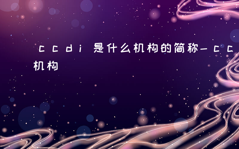 ccdi是什么机构的简称-ccdi是什么机构