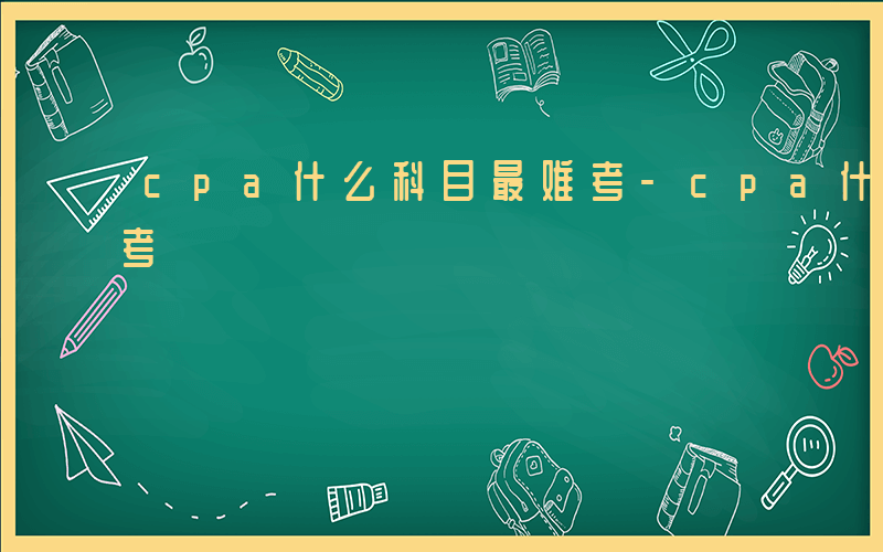 cpa什么科目最难考-cpa什么科目最难考