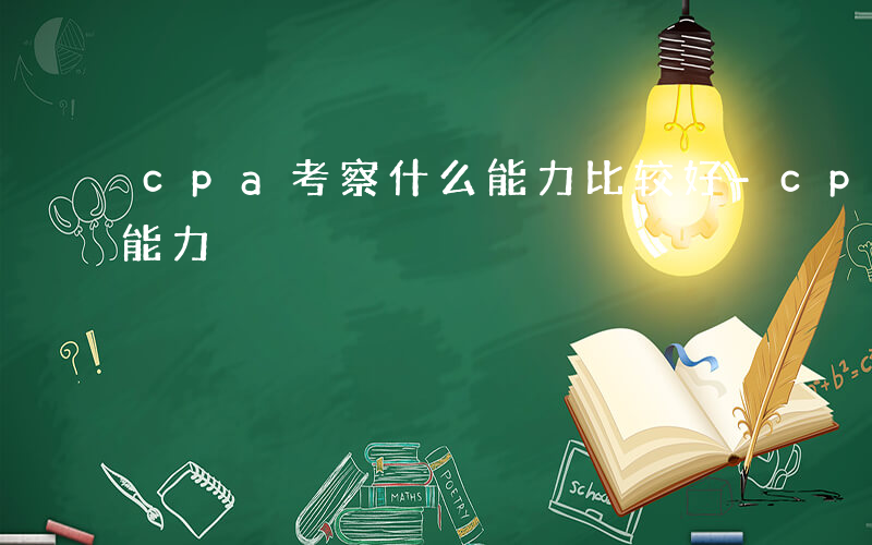 cpa考察什么能力比较好-cpa考察什么能力