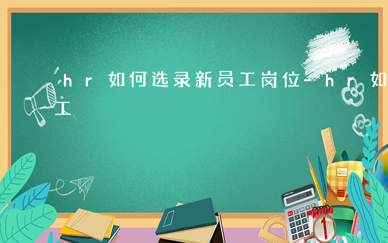 hr如何选录新员工岗位-hr如何选录新员工