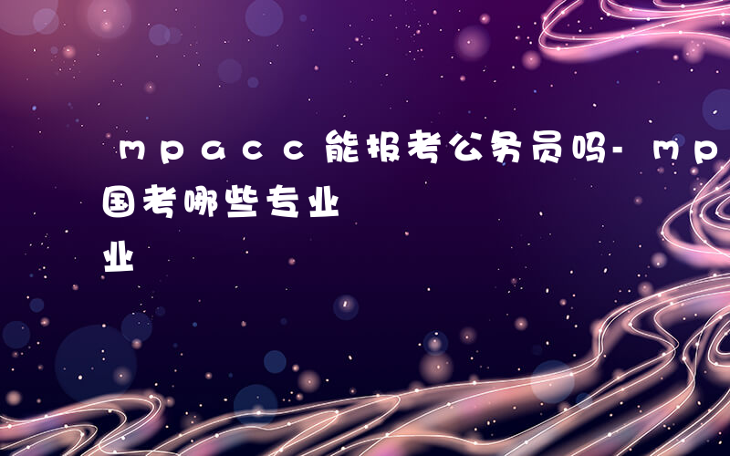 mpacc能报考公务员吗-mpacc能报国考哪些专业