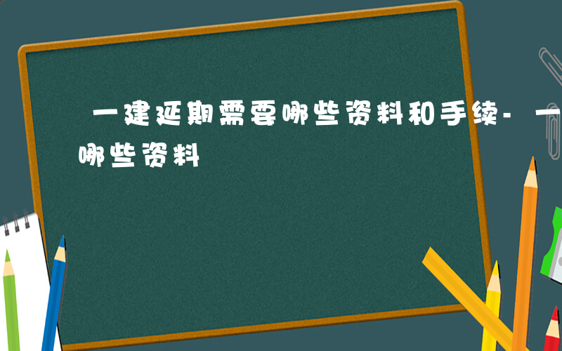 一建延期需要哪些资料和手续-一建延期需要哪些资料