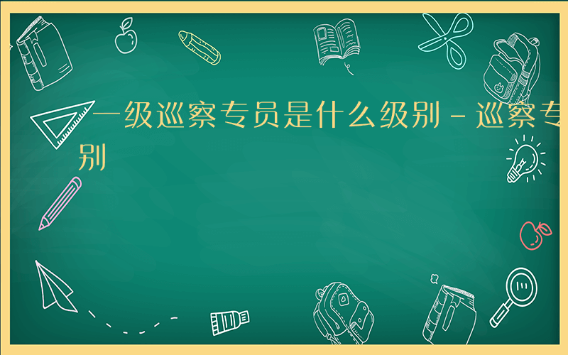 一级巡察专员是什么级别-巡察专员是什么级别