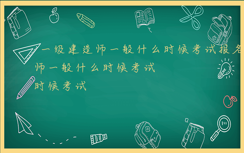 一级建造师一般什么时候考试报名-一级建造师一般什么时候考试