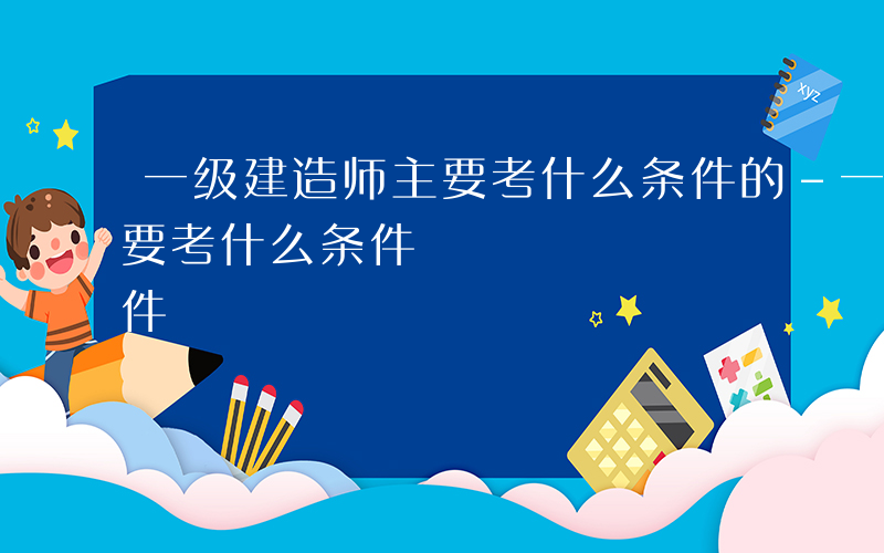 一级建造师主要考什么条件的-一级建造师主要考什么条件