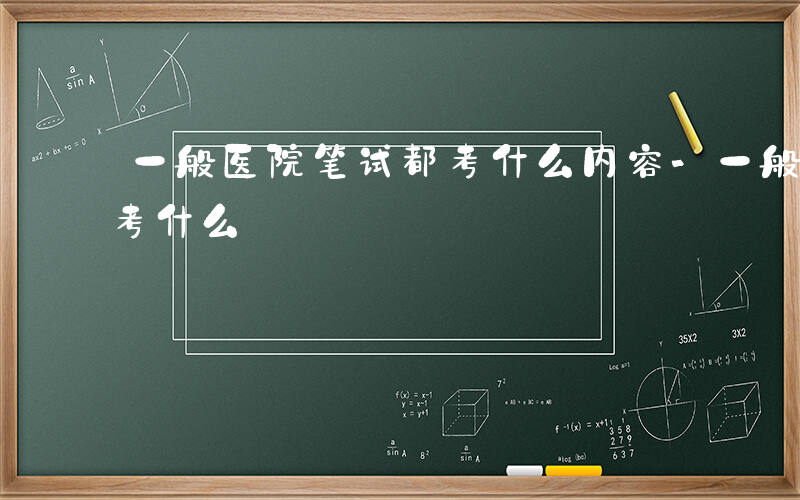 一般医院笔试都考什么内容-一般医院笔试都考什么