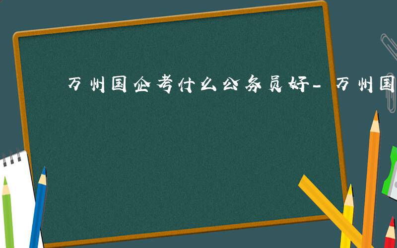 万州国企考什么公务员好-万州国企考什么