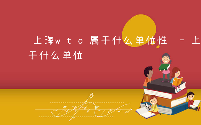 上海wto属于什么单位性质-上海wto属于什么单位
