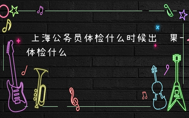 上海公务员体检什么时候出结果-上海公务员体检什么