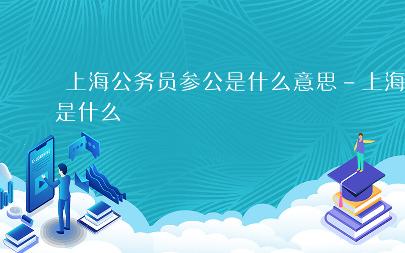 上海公务员参公是什么意思-上海公务员参公是什么