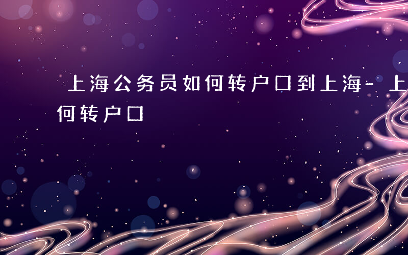 上海公务员如何转户口到上海-上海公务员如何转户口