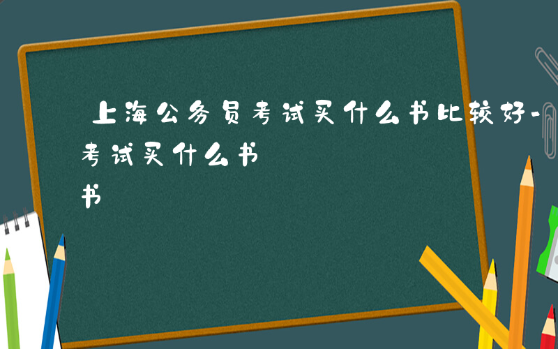 上海公务员考试买什么书比较好-上海公务员考试买什么书