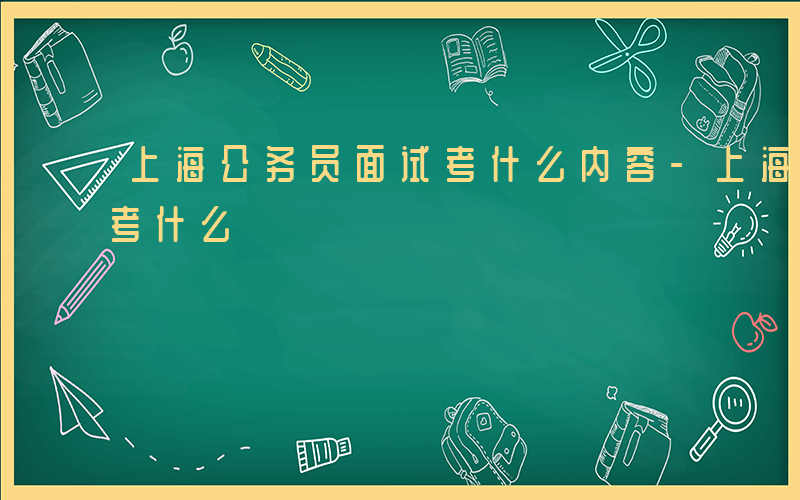 上海公务员面试考什么内容-上海公务员面试考什么